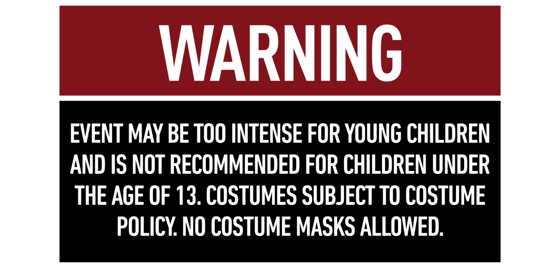 Graphic reading, Warning: event may be too intense for young children and is not recommended for children under the age of 13. Costumes subject to costume policy. No costume masks allowed.
