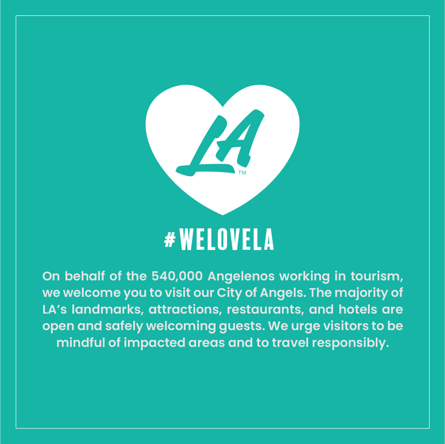 White heart featuring LA in the middle and hashtag #WELOVELA graphic: On behalf of the 540,000 Angelenos working in tourism, we welcome you to visit our City of Angels. The majority of LA's landmarks, attractions, restaurants, and hotels are open and safely welcoming guests. We urge visitors to be mindful of impacted areas and to travel responsibly.